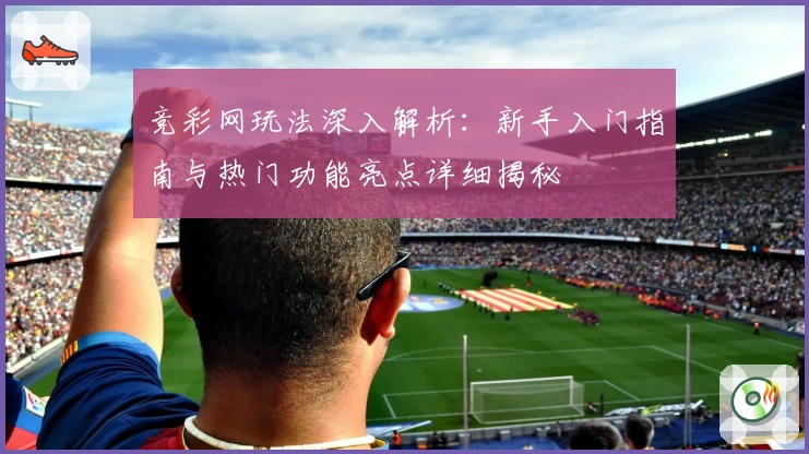 竞彩网玩法深入解析：新手入门指南与热门功能亮点详细揭秘