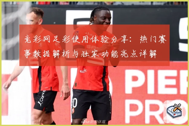 竞彩网足彩使用体验分享：热门赛事数据解析与独家功能亮点详解