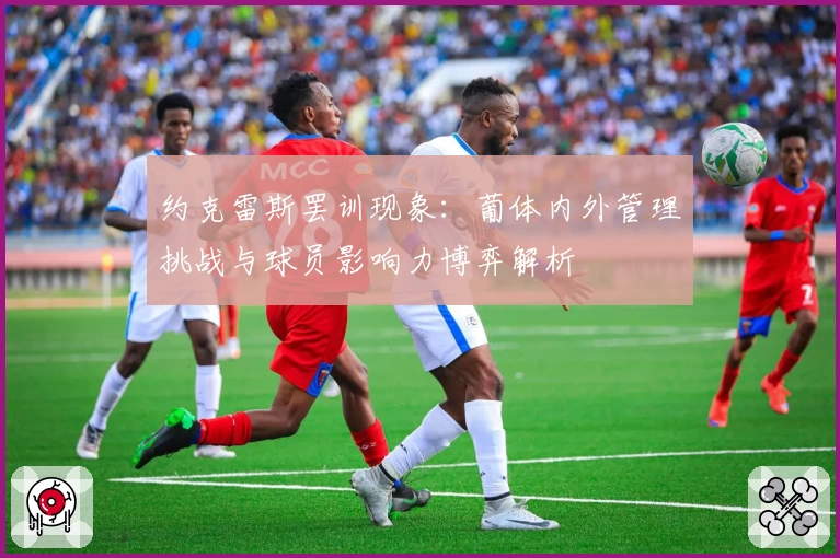 约克雷斯罢训现象:葡体内外管理挑战与球员影响力博弈解析