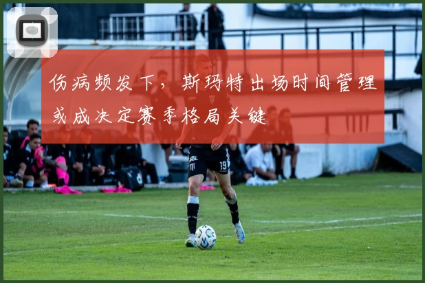 伤病频发下,斯玛特出场时间管理或成决定赛季格局关键