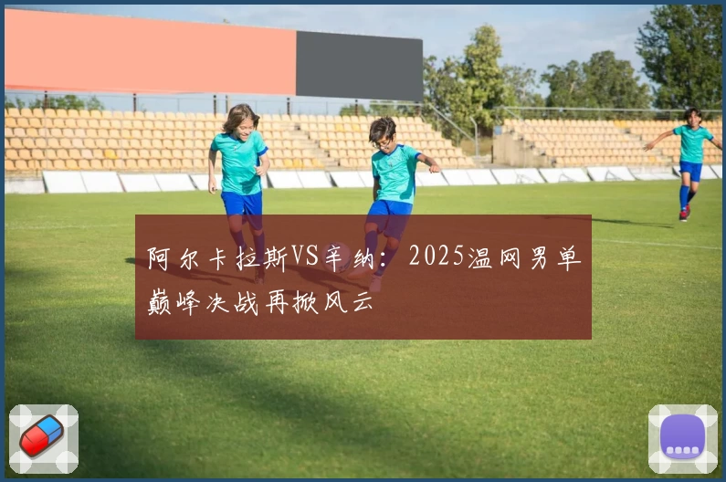 阿尔卡拉斯VS辛纳:2025温网男单巅峰决战再掀风云