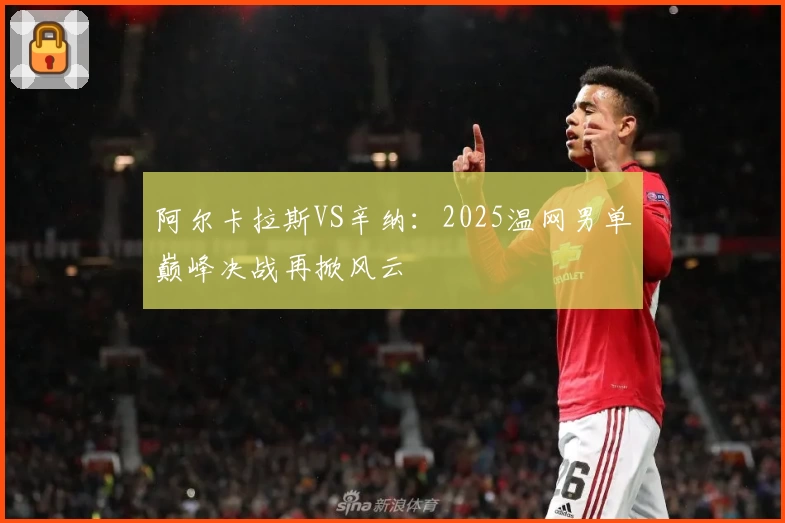 阿尔卡拉斯VS辛纳:2025温网男单巅峰决战再掀风云