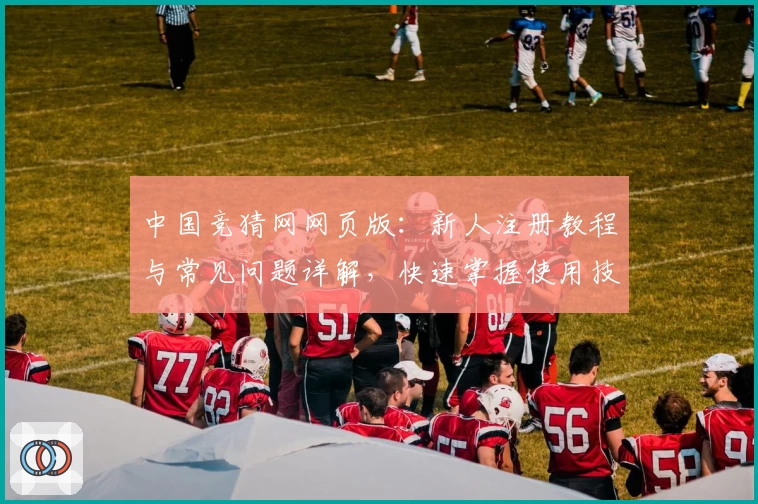 中国竞猜网网页版：新人注册教程与常见问题详解，快速掌握使用技巧