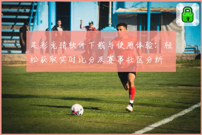 足彩竞猜软件下载与使用体验:轻松获取实时比分及赛事社区分析