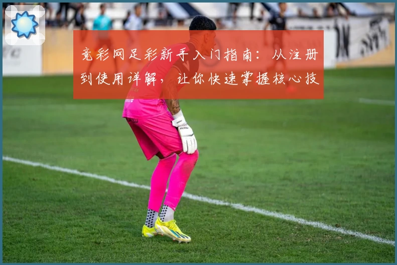 竞彩网足彩新手入门指南：从注册到使用详解，让你快速掌握核心技巧