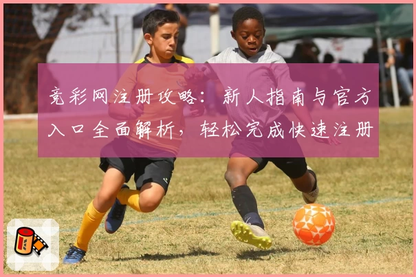 竞彩网注册攻略：新人指南与官方入口全面解析，轻松完成快速注册体验