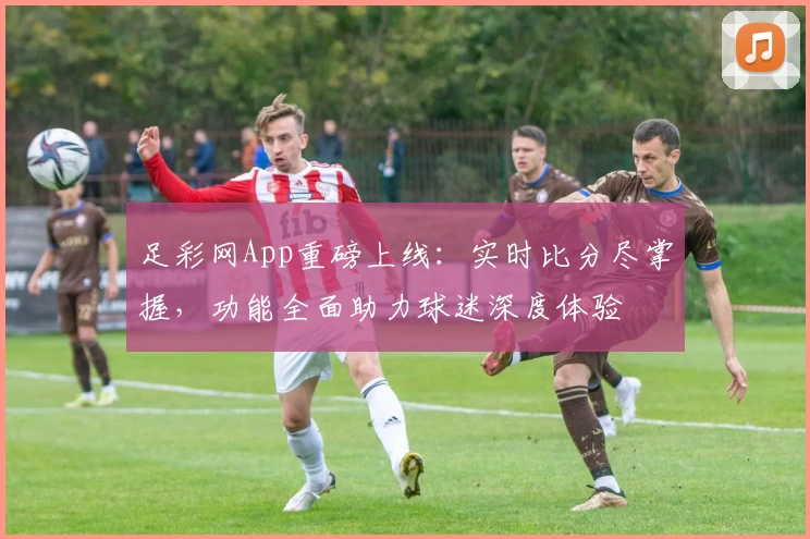足彩网App重磅上线：实时比分尽掌握，功能全面助力球迷深度体验