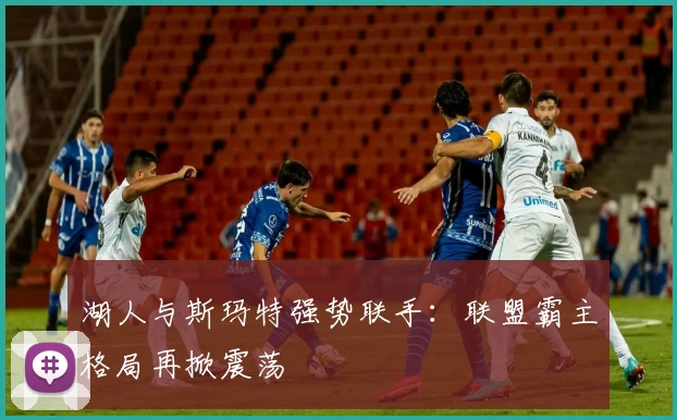 湖人与斯玛特强势联手:联盟霸主格局再掀震荡