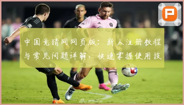 中国竞猜网网页版：新人注册教程与常见问题详解，快速掌握使用技巧