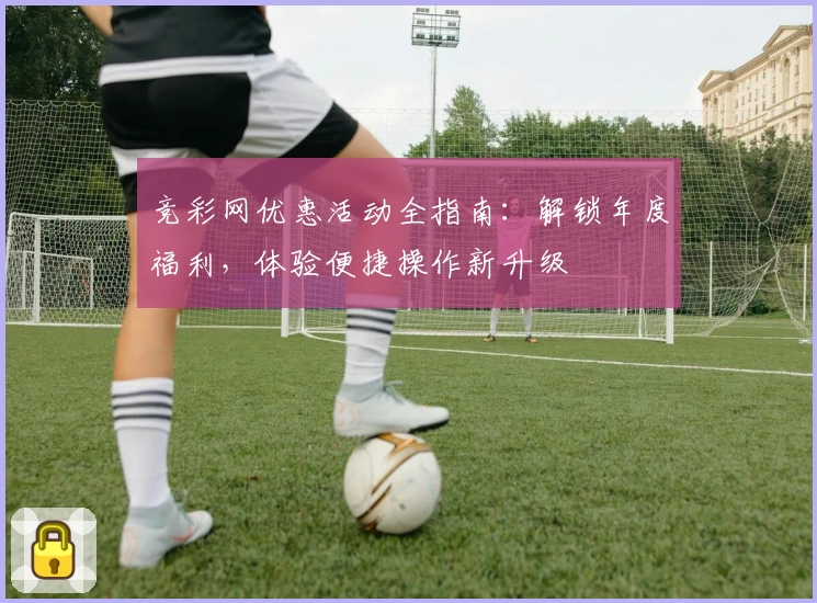 竞彩网优惠活动全指南：解锁年度福利，体验便捷操作新升级