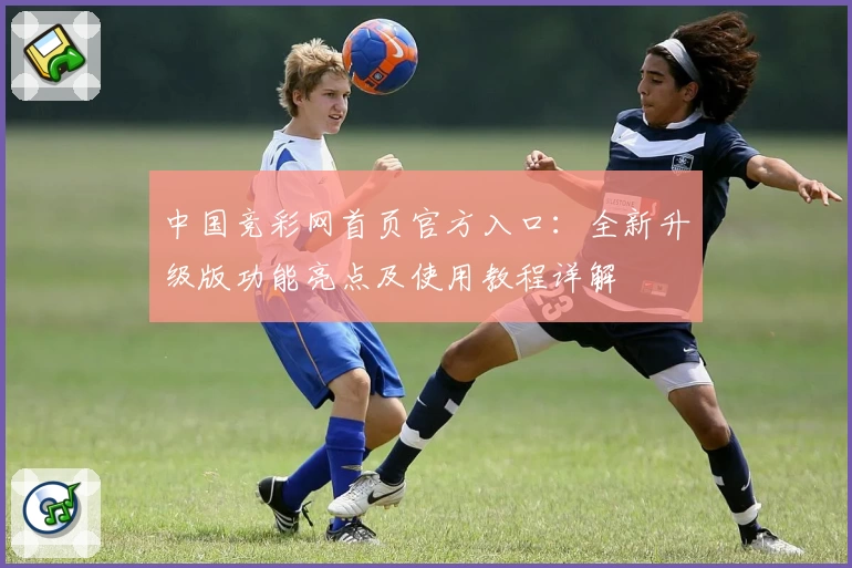 中国竞彩网首页官方入口：全新升级版功能亮点及使用教程详解