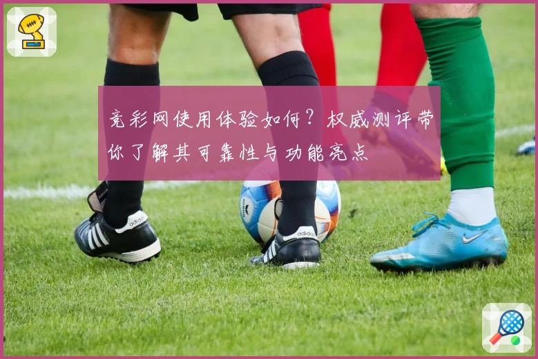 竞彩网使用体验如何？权威测评带你了解其可靠性与功能亮点